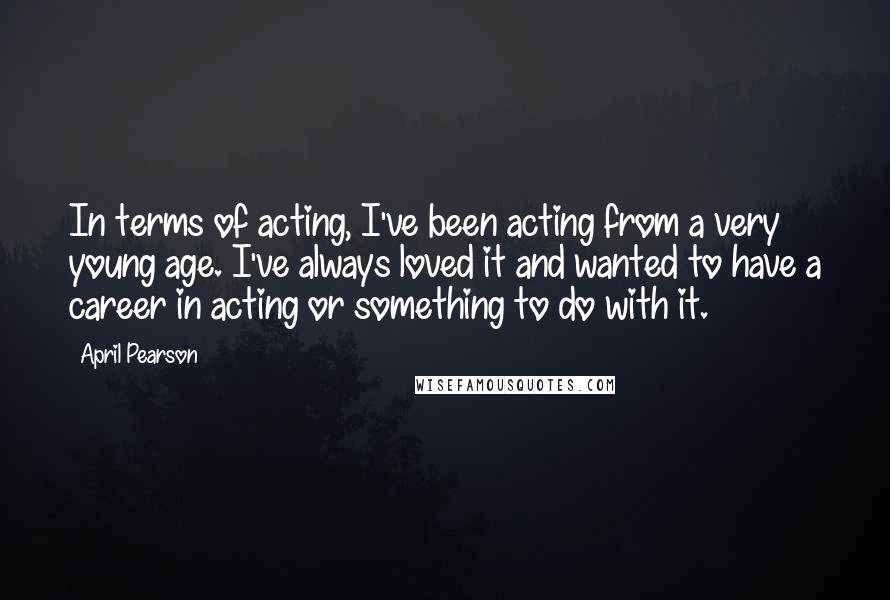 April Pearson Quotes: In terms of acting, I've been acting from a very young age. I've always loved it and wanted to have a career in acting or something to do with it.