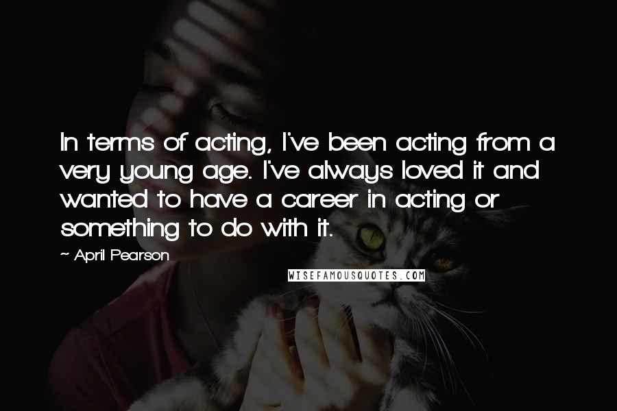 April Pearson Quotes: In terms of acting, I've been acting from a very young age. I've always loved it and wanted to have a career in acting or something to do with it.