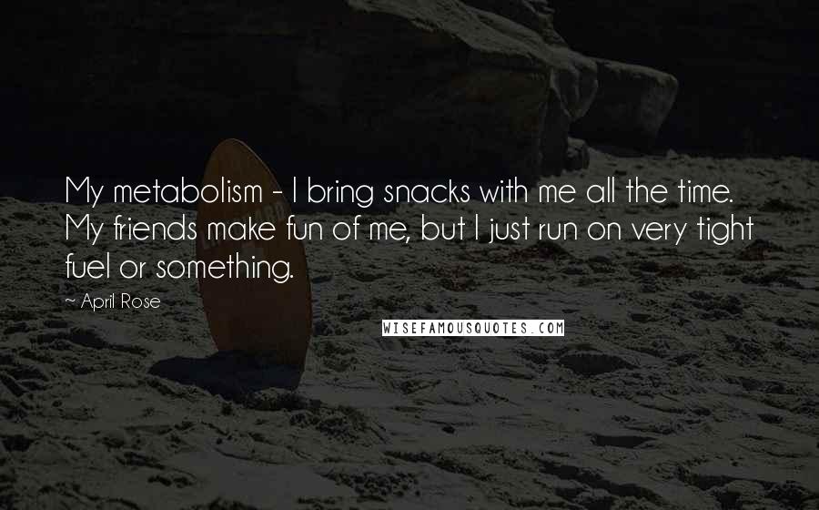 April Rose Quotes: My metabolism - I bring snacks with me all the time. My friends make fun of me, but I just run on very tight fuel or something.