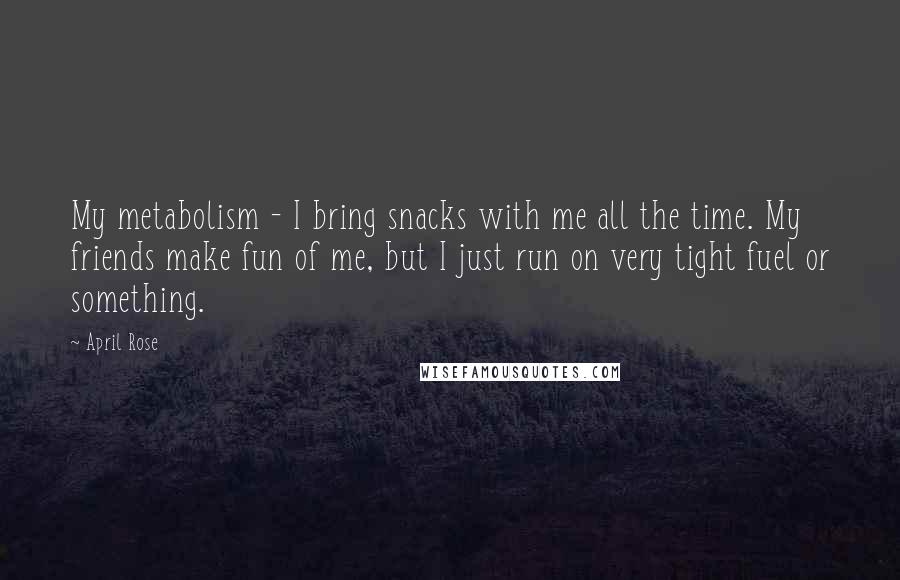 April Rose Quotes: My metabolism - I bring snacks with me all the time. My friends make fun of me, but I just run on very tight fuel or something.