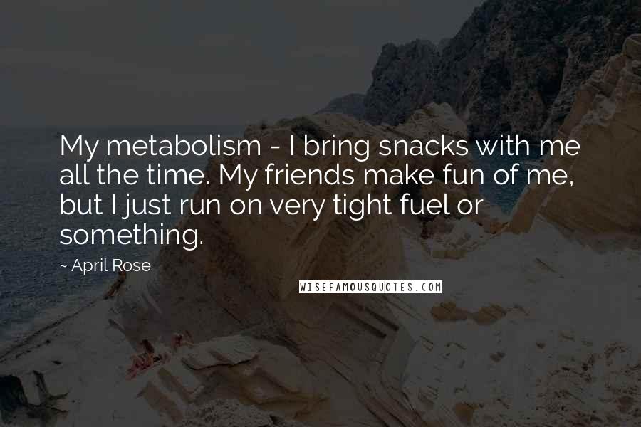 April Rose Quotes: My metabolism - I bring snacks with me all the time. My friends make fun of me, but I just run on very tight fuel or something.