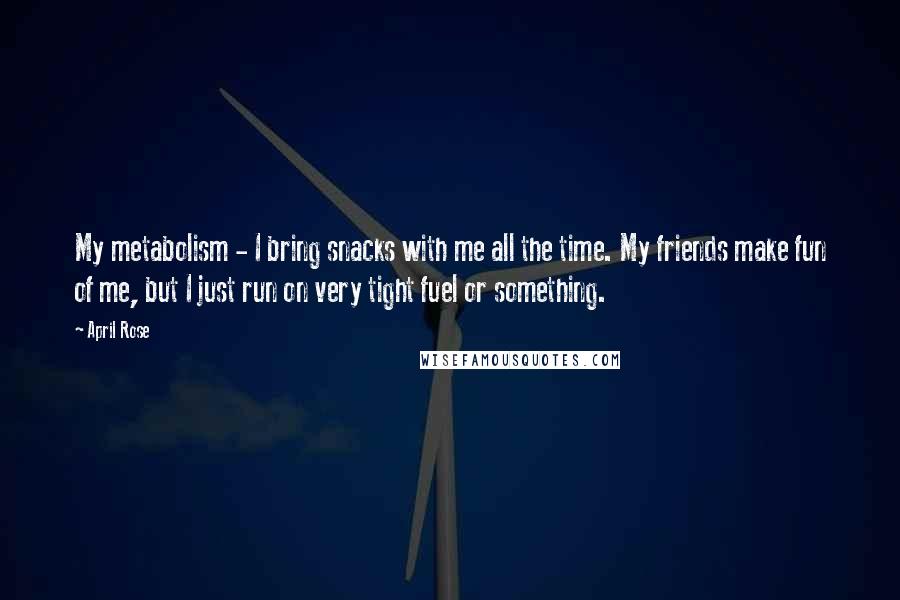 April Rose Quotes: My metabolism - I bring snacks with me all the time. My friends make fun of me, but I just run on very tight fuel or something.