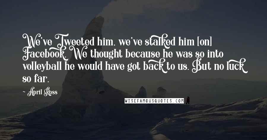 April Ross Quotes: We've Tweeted him, we've stalked him [on] Facebook. We thought because he was so into volleyball he would have got back to us. But no luck so far.
