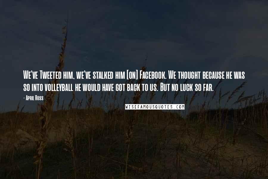 April Ross Quotes: We've Tweeted him, we've stalked him [on] Facebook. We thought because he was so into volleyball he would have got back to us. But no luck so far.