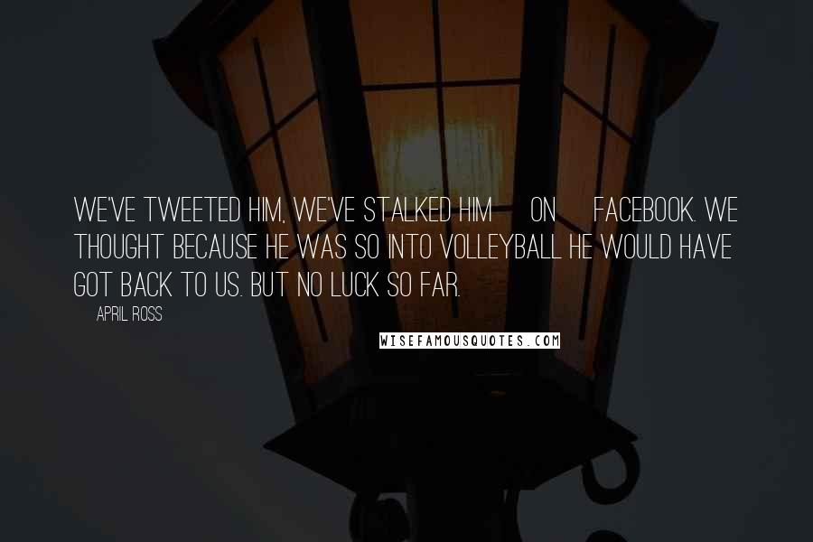 April Ross Quotes: We've Tweeted him, we've stalked him [on] Facebook. We thought because he was so into volleyball he would have got back to us. But no luck so far.