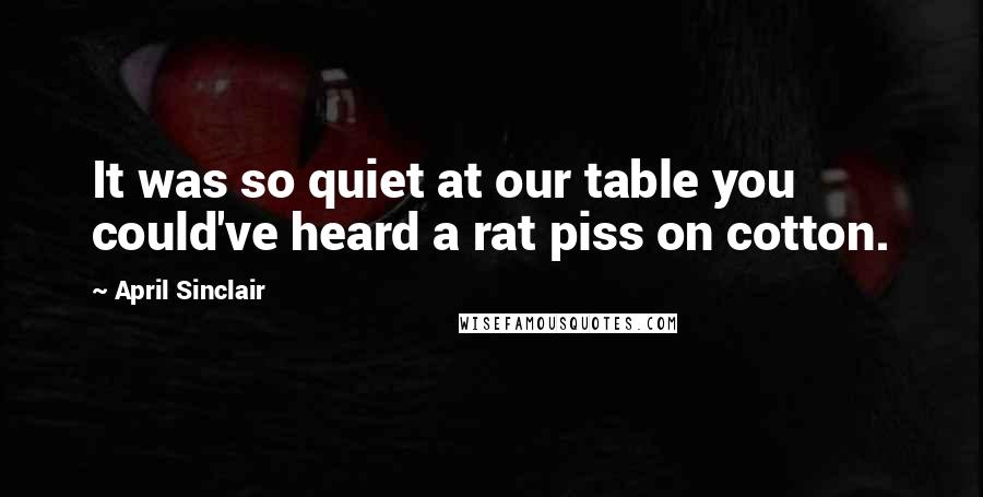 April Sinclair Quotes: It was so quiet at our table you could've heard a rat piss on cotton.