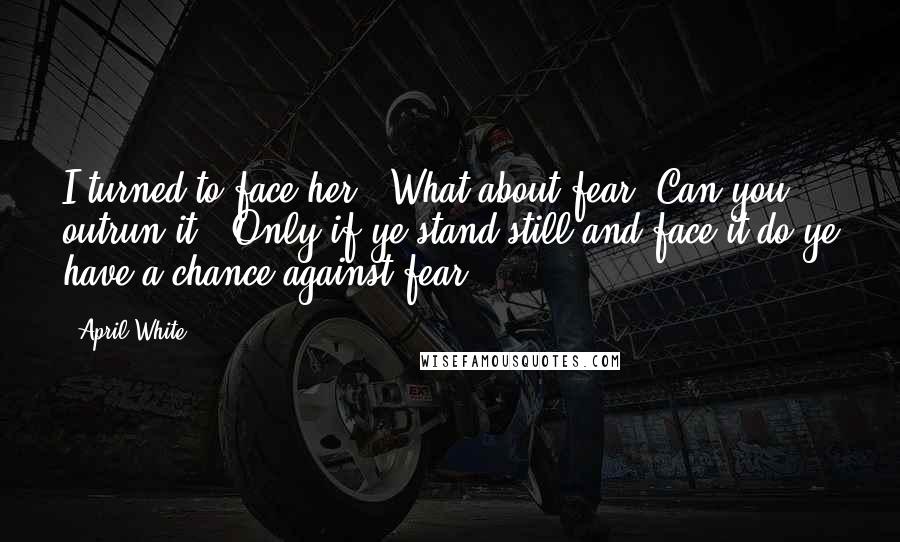 April White Quotes: I turned to face her. "What about fear. Can you outrun it?""Only if ye stand still and face it do ye have a chance against fear.