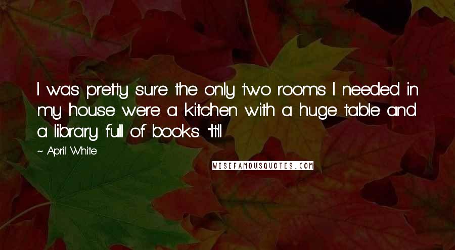 April White Quotes: I was pretty sure the only two rooms I needed in my house were a kitchen with a huge table and a library full of books. "It'll
