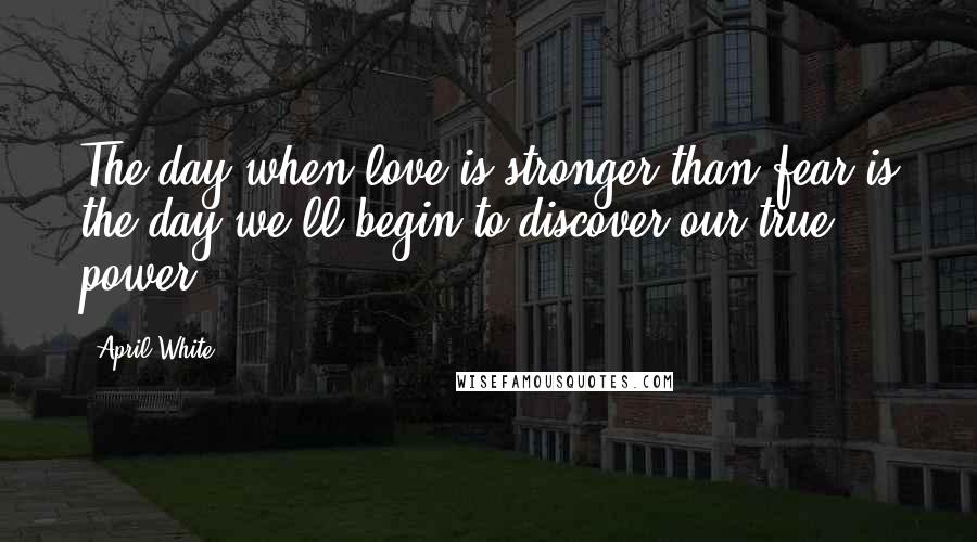 April White Quotes: The day when love is stronger than fear is the day we'll begin to discover our true power.