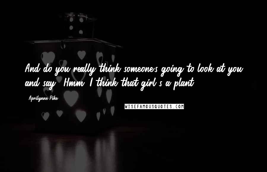 Aprilynne Pike Quotes: And do you really think someone's going to look at you and say, 'Hmm, I think that girl's a plant'?