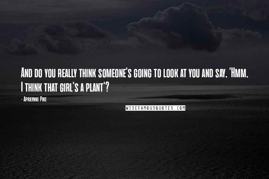 Aprilynne Pike Quotes: And do you really think someone's going to look at you and say, 'Hmm, I think that girl's a plant'?