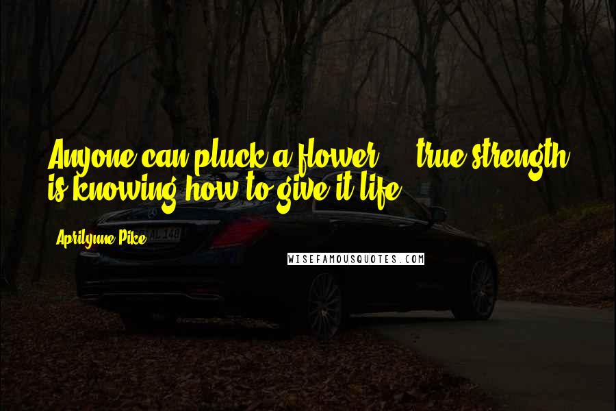 Aprilynne Pike Quotes: Anyone can pluck a flower ... true strength is knowing how to give it life.