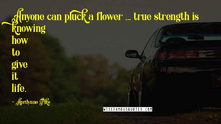 Aprilynne Pike Quotes: Anyone can pluck a flower ... true strength is knowing how to give it life.