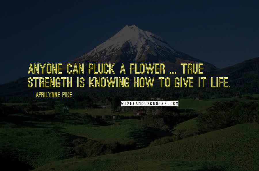 Aprilynne Pike Quotes: Anyone can pluck a flower ... true strength is knowing how to give it life.