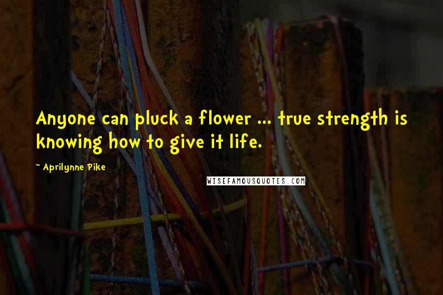 Aprilynne Pike Quotes: Anyone can pluck a flower ... true strength is knowing how to give it life.