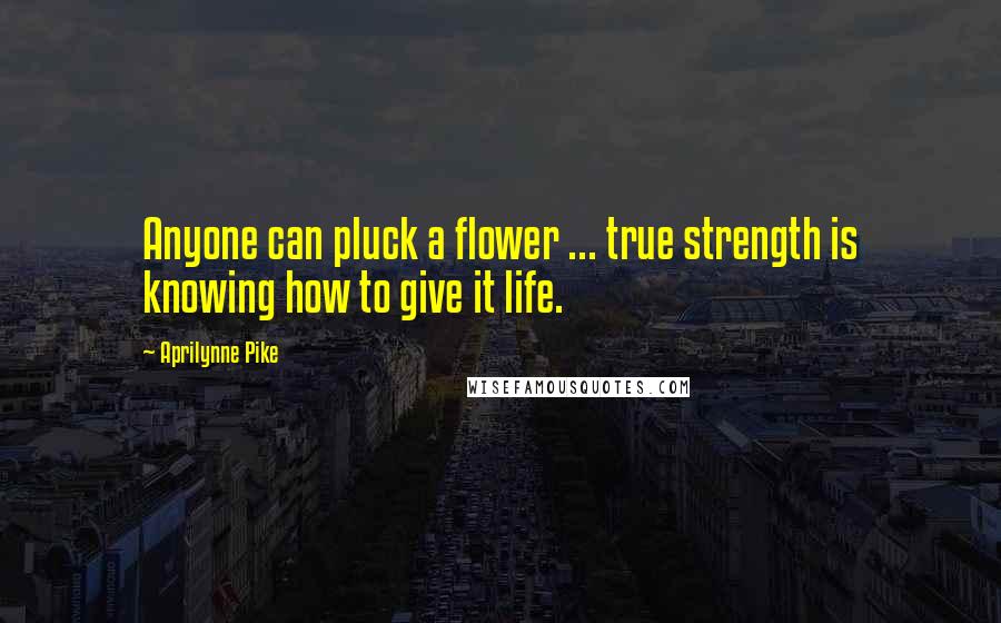 Aprilynne Pike Quotes: Anyone can pluck a flower ... true strength is knowing how to give it life.