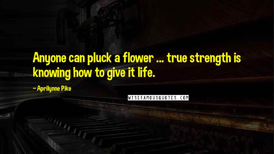 Aprilynne Pike Quotes: Anyone can pluck a flower ... true strength is knowing how to give it life.