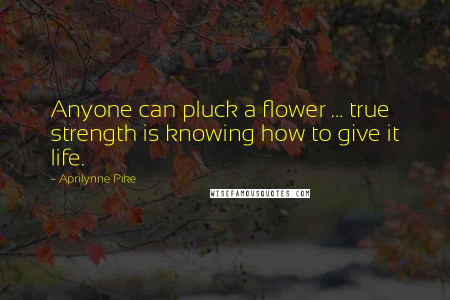 Aprilynne Pike Quotes: Anyone can pluck a flower ... true strength is knowing how to give it life.