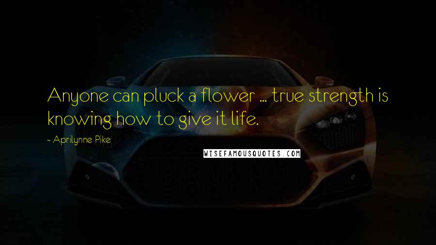 Aprilynne Pike Quotes: Anyone can pluck a flower ... true strength is knowing how to give it life.