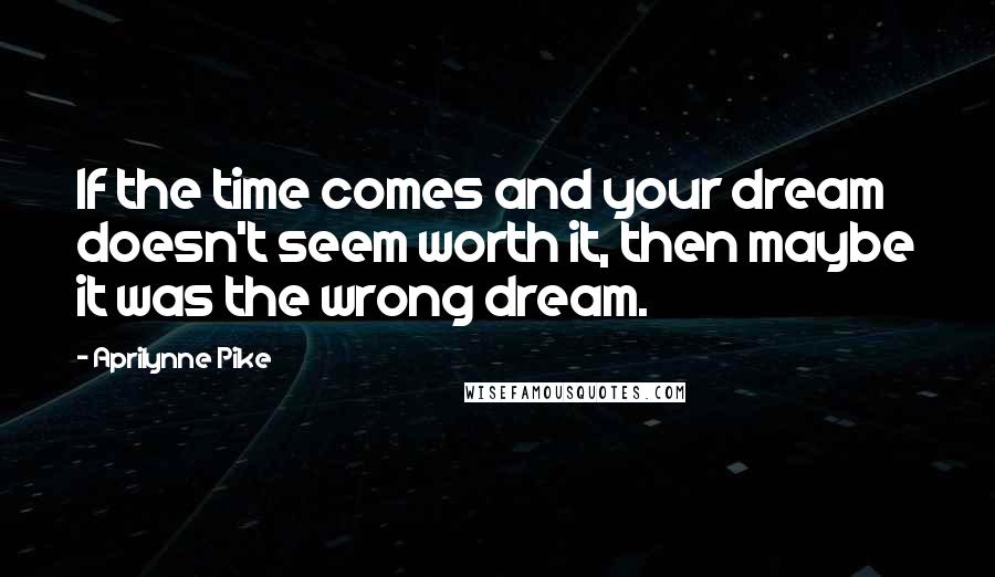 Aprilynne Pike Quotes: If the time comes and your dream doesn't seem worth it, then maybe it was the wrong dream.