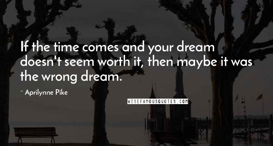 Aprilynne Pike Quotes: If the time comes and your dream doesn't seem worth it, then maybe it was the wrong dream.