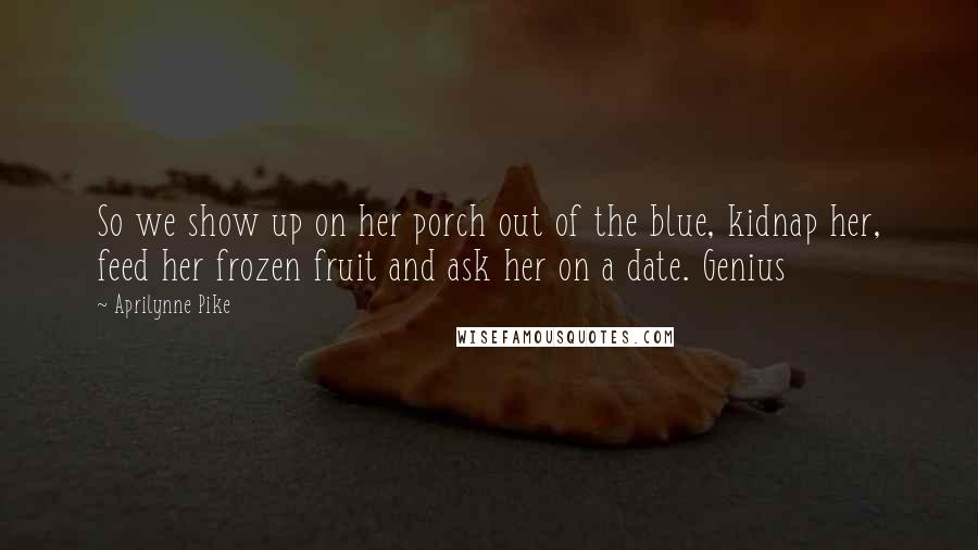 Aprilynne Pike Quotes: So we show up on her porch out of the blue, kidnap her, feed her frozen fruit and ask her on a date. Genius