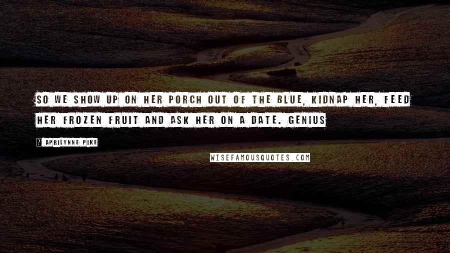 Aprilynne Pike Quotes: So we show up on her porch out of the blue, kidnap her, feed her frozen fruit and ask her on a date. Genius