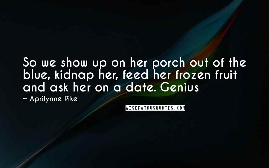 Aprilynne Pike Quotes: So we show up on her porch out of the blue, kidnap her, feed her frozen fruit and ask her on a date. Genius