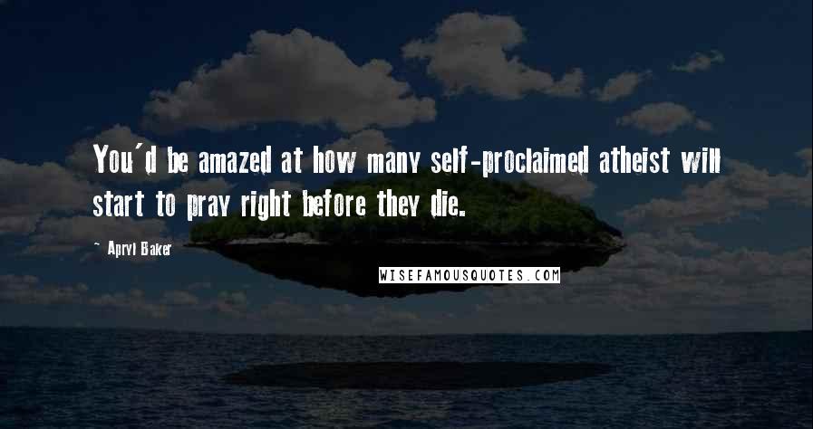 Apryl Baker Quotes: You'd be amazed at how many self-proclaimed atheist will start to pray right before they die.