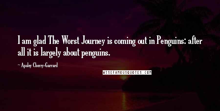 Apsley Cherry-Garrard Quotes: I am glad The Worst Journey is coming out in Penguins: after all it is largely about penguins.