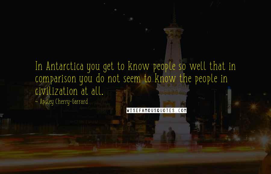 Apsley Cherry-Garrard Quotes: In Antarctica you get to know people so well that in comparison you do not seem to know the people in civilization at all.