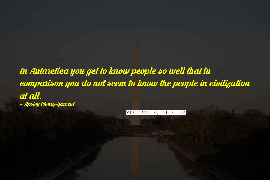 Apsley Cherry-Garrard Quotes: In Antarctica you get to know people so well that in comparison you do not seem to know the people in civilization at all.