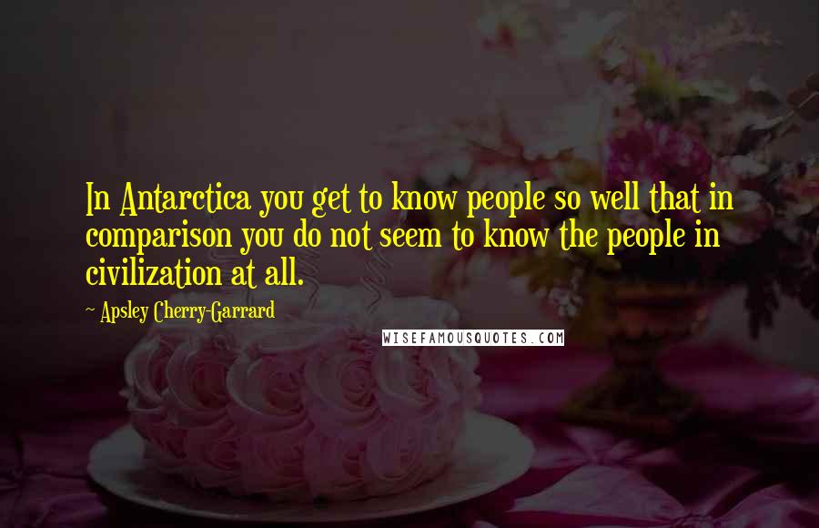 Apsley Cherry-Garrard Quotes: In Antarctica you get to know people so well that in comparison you do not seem to know the people in civilization at all.