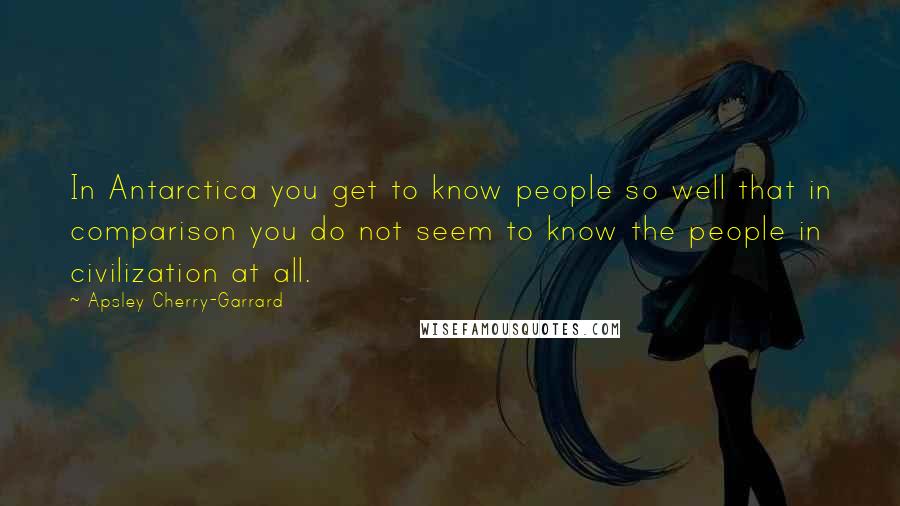 Apsley Cherry-Garrard Quotes: In Antarctica you get to know people so well that in comparison you do not seem to know the people in civilization at all.