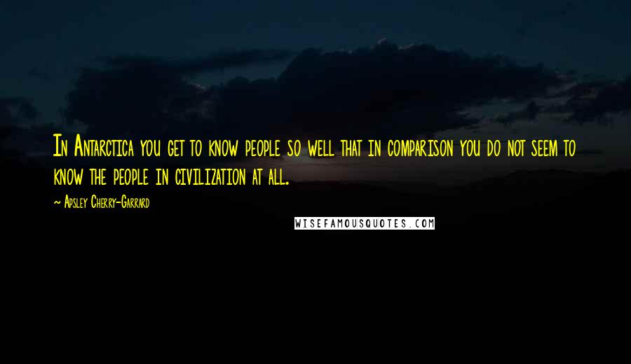 Apsley Cherry-Garrard Quotes: In Antarctica you get to know people so well that in comparison you do not seem to know the people in civilization at all.