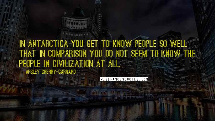 Apsley Cherry-Garrard Quotes: In Antarctica you get to know people so well that in comparison you do not seem to know the people in civilization at all.