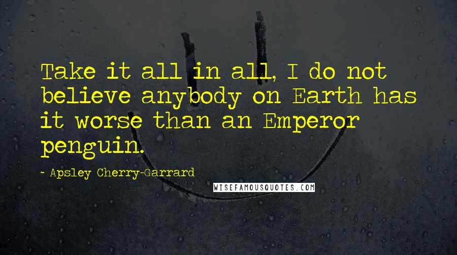 Apsley Cherry-Garrard Quotes: Take it all in all, I do not believe anybody on Earth has it worse than an Emperor penguin.