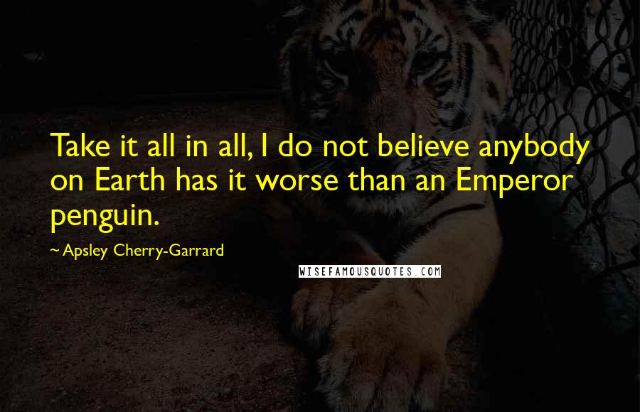 Apsley Cherry-Garrard Quotes: Take it all in all, I do not believe anybody on Earth has it worse than an Emperor penguin.