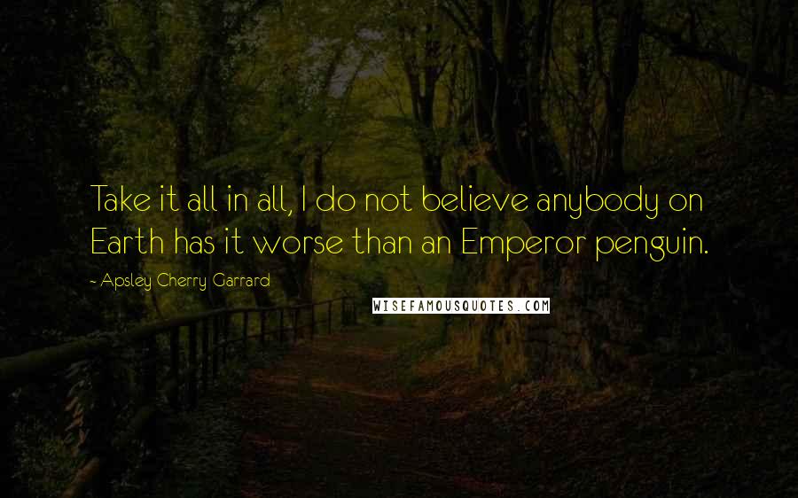 Apsley Cherry-Garrard Quotes: Take it all in all, I do not believe anybody on Earth has it worse than an Emperor penguin.