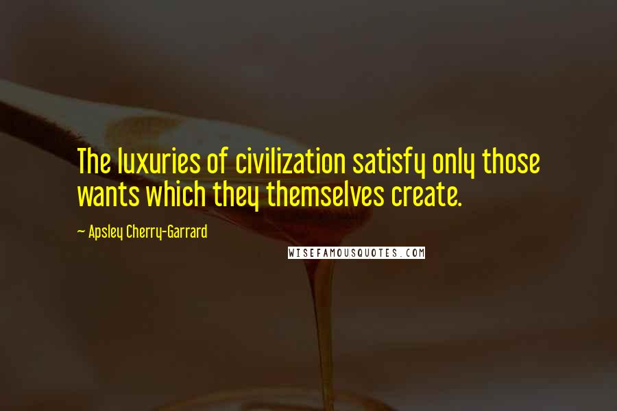 Apsley Cherry-Garrard Quotes: The luxuries of civilization satisfy only those wants which they themselves create.