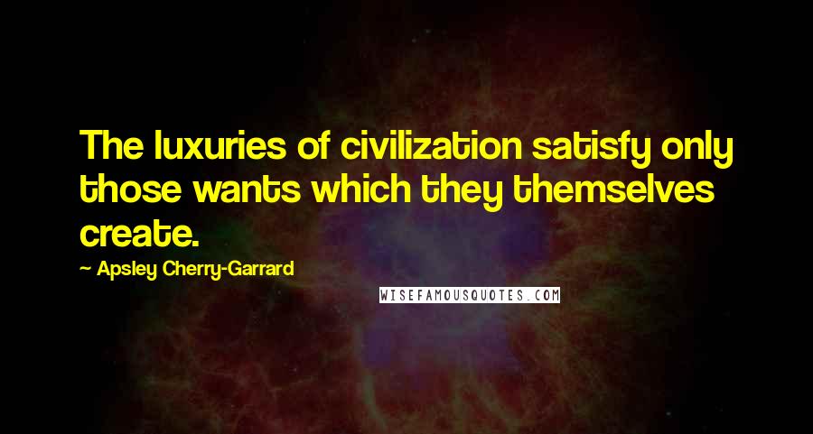 Apsley Cherry-Garrard Quotes: The luxuries of civilization satisfy only those wants which they themselves create.