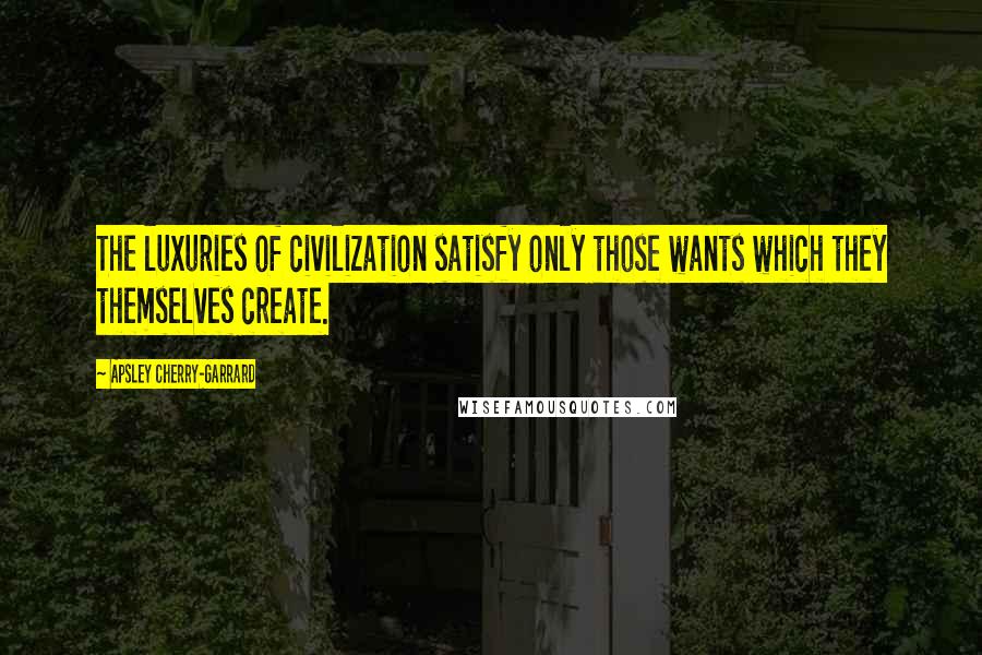 Apsley Cherry-Garrard Quotes: The luxuries of civilization satisfy only those wants which they themselves create.