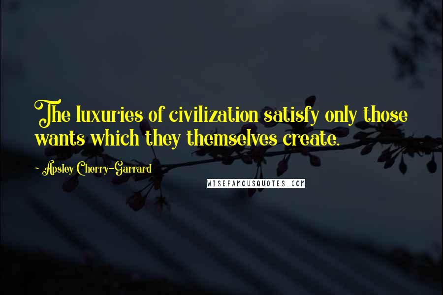 Apsley Cherry-Garrard Quotes: The luxuries of civilization satisfy only those wants which they themselves create.