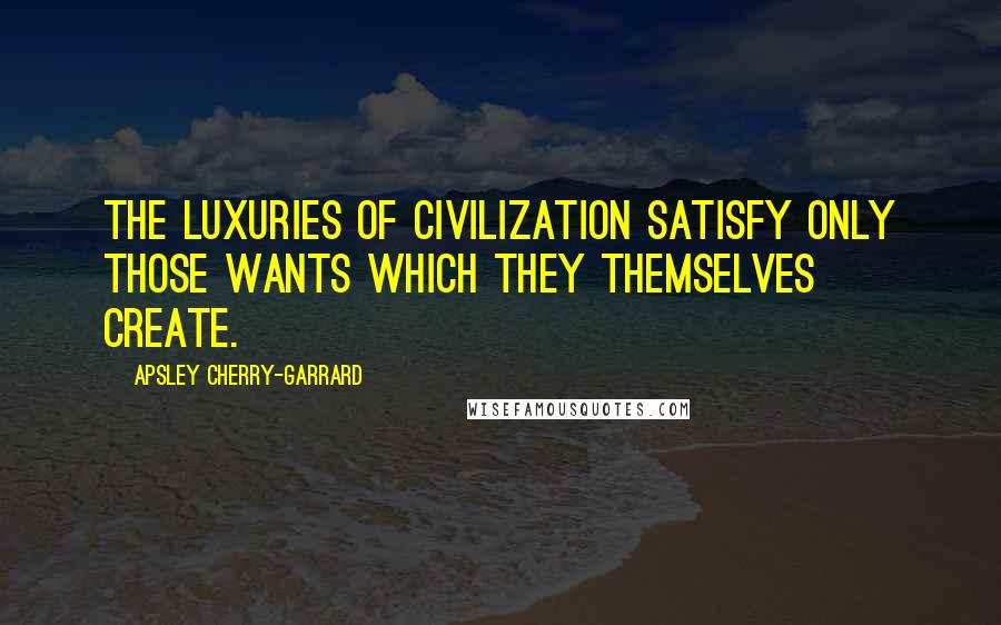 Apsley Cherry-Garrard Quotes: The luxuries of civilization satisfy only those wants which they themselves create.