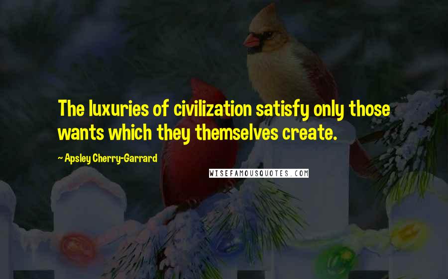 Apsley Cherry-Garrard Quotes: The luxuries of civilization satisfy only those wants which they themselves create.