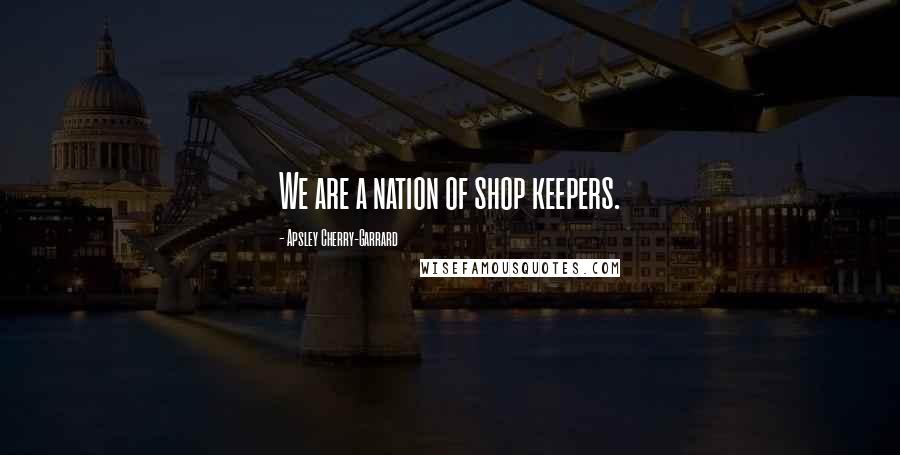 Apsley Cherry-Garrard Quotes: We are a nation of shop keepers.