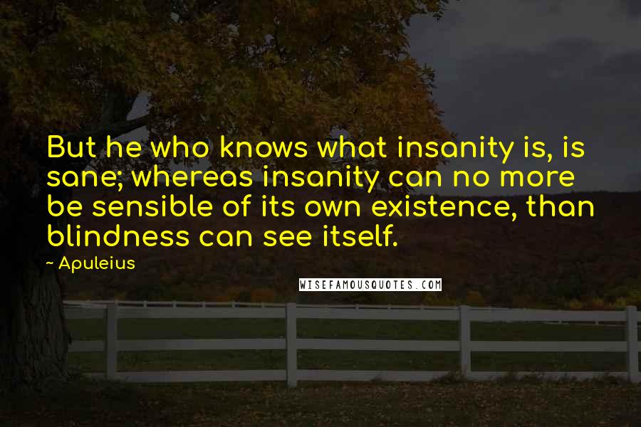 Apuleius Quotes: But he who knows what insanity is, is sane; whereas insanity can no more be sensible of its own existence, than blindness can see itself.