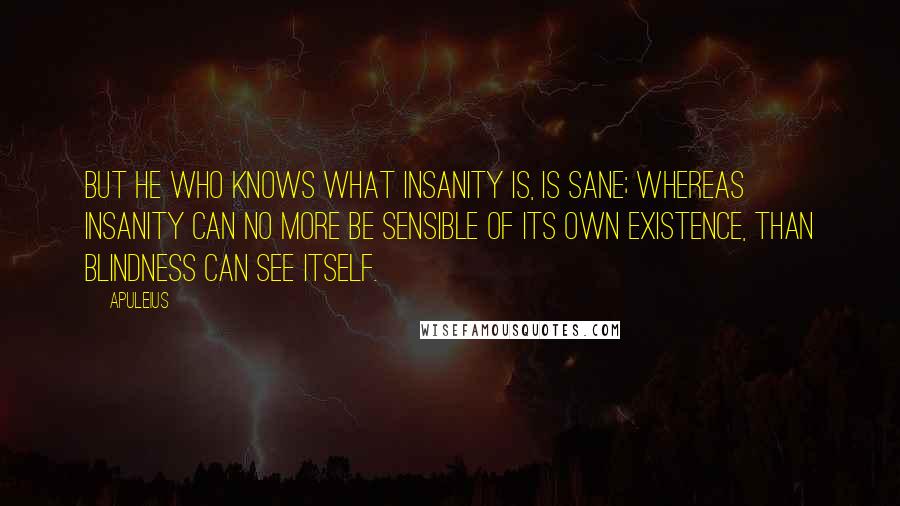 Apuleius Quotes: But he who knows what insanity is, is sane; whereas insanity can no more be sensible of its own existence, than blindness can see itself.