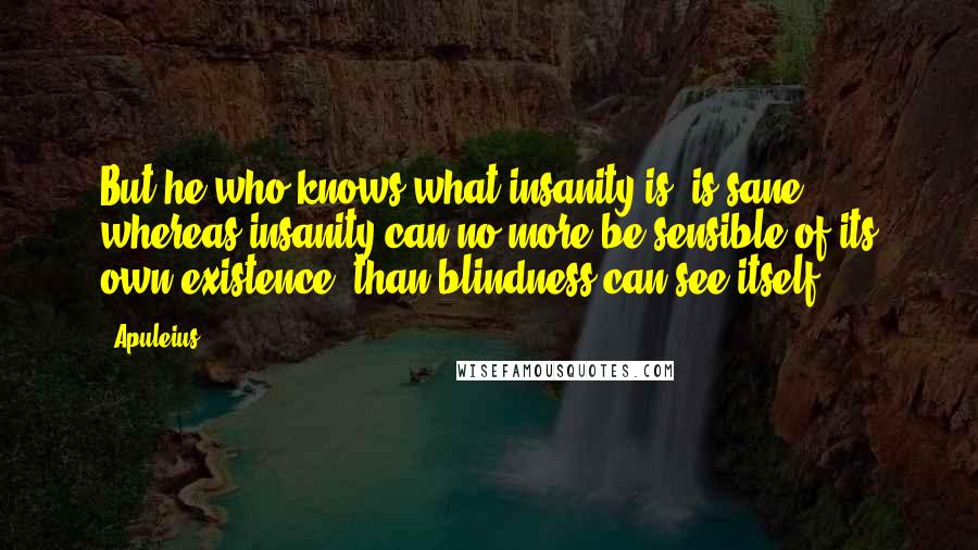 Apuleius Quotes: But he who knows what insanity is, is sane; whereas insanity can no more be sensible of its own existence, than blindness can see itself.