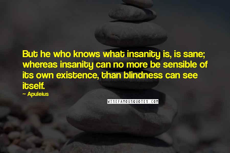 Apuleius Quotes: But he who knows what insanity is, is sane; whereas insanity can no more be sensible of its own existence, than blindness can see itself.